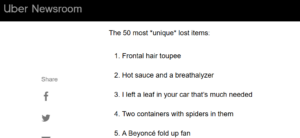 Uber Newsroom The 50 most *unique* lost items: Share 1. Frontal hair toupee 2. Hot sauce and a breathalyzer 3. I left a leaf in your car that's much needed 4. Two containers with spiders in them 5. A Beyoncé fold up fan Storytelling example